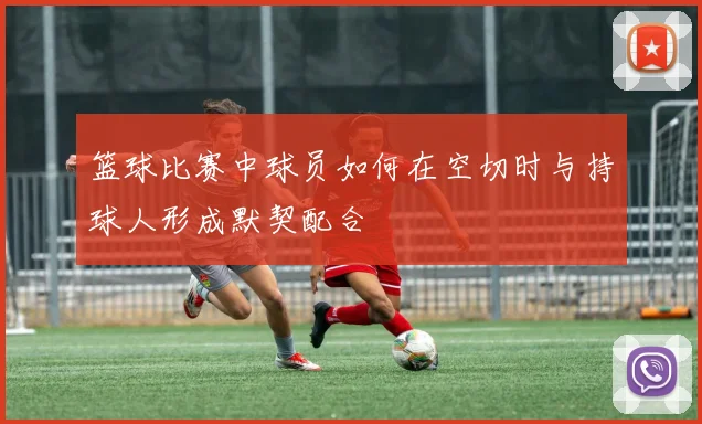 篮球比赛中球员如何在空切时与持球人形成默契配合