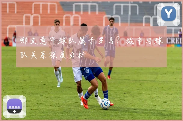 哪支意甲球队属于罗马？城市与球队关系深度分析