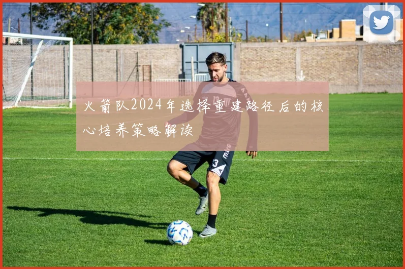 火箭队2024年选择重建路径后的核心培养策略解读