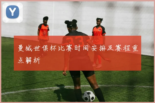 曼城世俱杯比赛时间安排及赛程重点解析