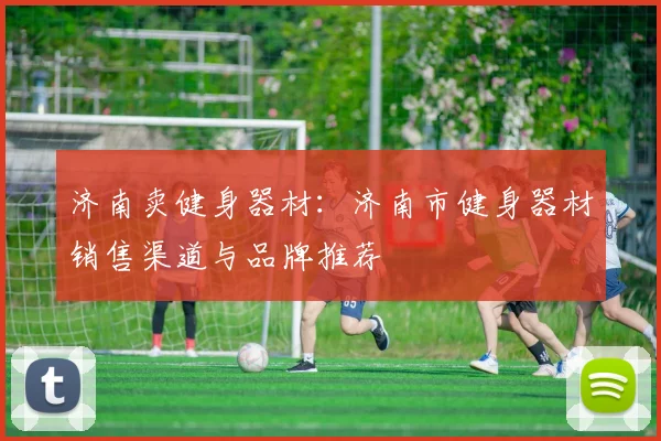 济南卖健身器材：济南市健身器材销售渠道与品牌推荐