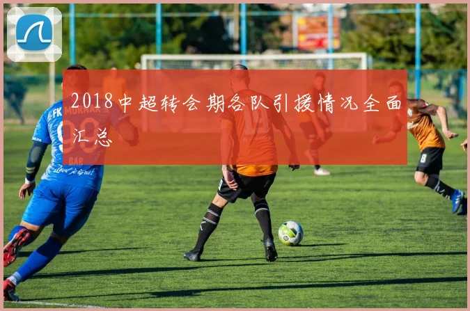 2018中超转会期各队引援情况全面汇总
