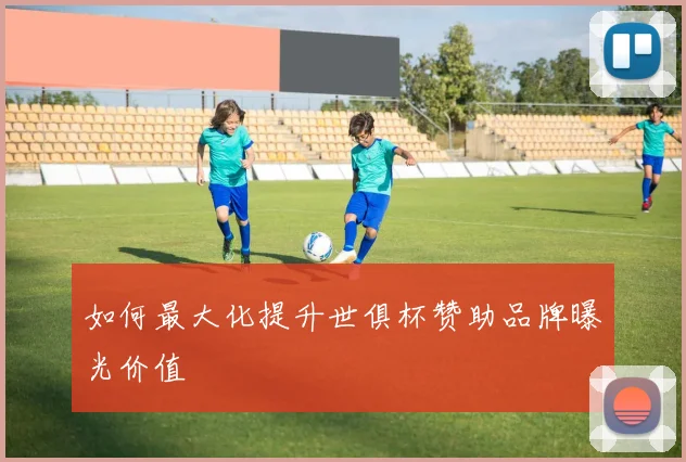 如何最大化提升世俱杯赞助品牌曝光价值