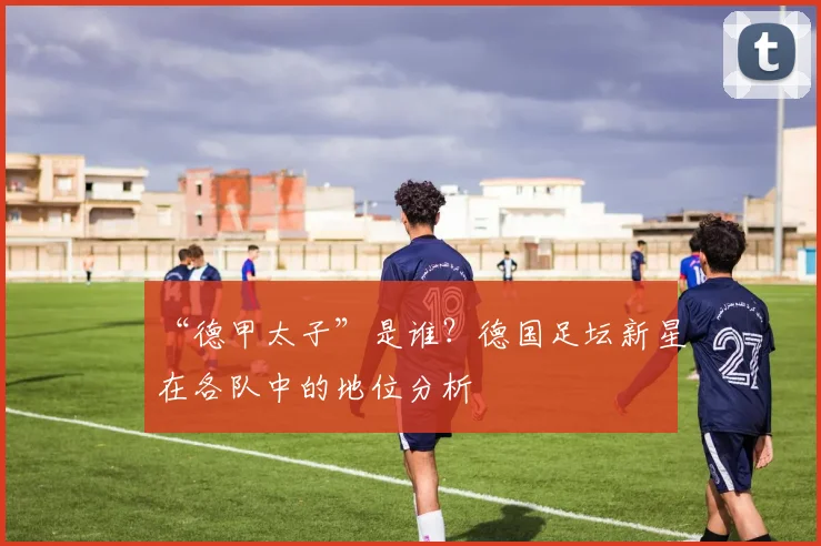 “德甲太子”是谁？德国足坛新星在各队中的地位分析